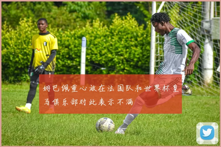 姆巴佩重心放在法国队和世界杯皇马俱乐部对此表示不满