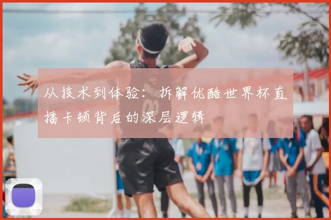 从技术到体验：拆解优酷世界杯直播卡顿背后的深层逻辑