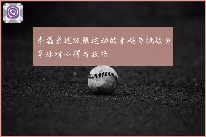 李磊亲述极限运动的乐趣与挑战分享独特心得与技巧