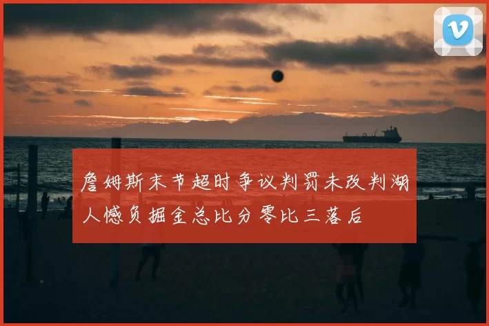 詹姆斯末节超时争议判罚未改判湖人憾负掘金总比分零比三落后