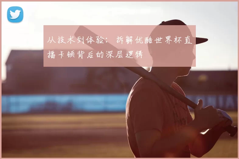 从技术到体验：拆解优酷世界杯直播卡顿背后的深层逻辑
