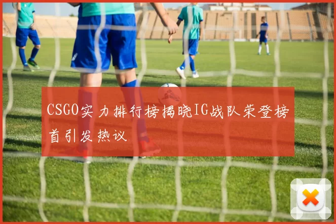 CSGO实力排行榜揭晓IG战队荣登榜首引发热议