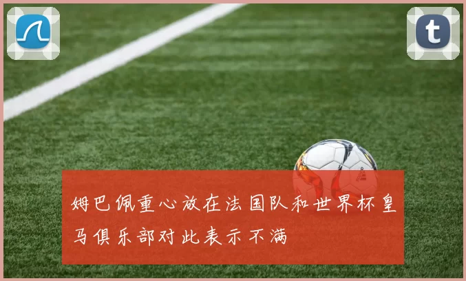 姆巴佩重心放在法国队和世界杯皇马俱乐部对此表示不满