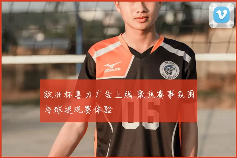 欧洲杯喜力广告上线 聚焦赛事氛围与球迷观赛体验