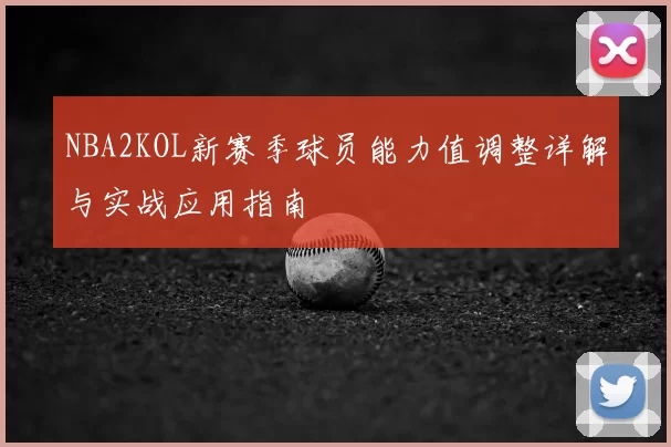 NBA2KOL新赛季球员能力值调整详解与实战应用指南