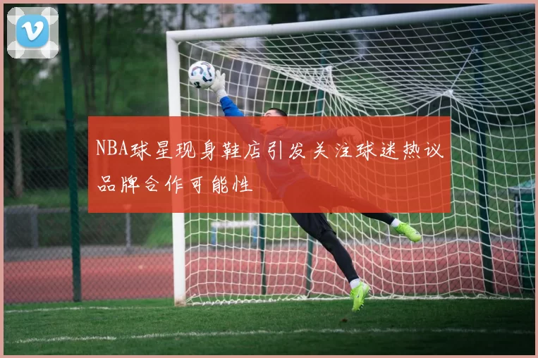 NBA球星现身鞋店引发关注球迷热议品牌合作可能性