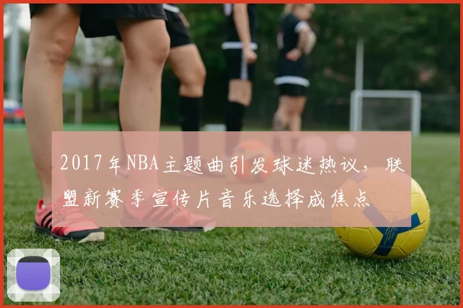 2017年NBA主题曲引发球迷热议，联盟新赛季宣传片音乐选择成焦点