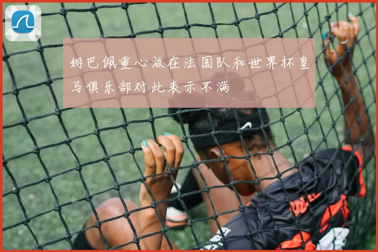 姆巴佩重心放在法国队和世界杯皇马俱乐部对此表示不满