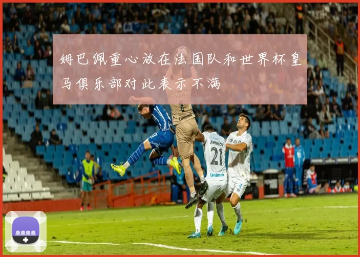 姆巴佩重心放在法国队和世界杯皇马俱乐部对此表示不满