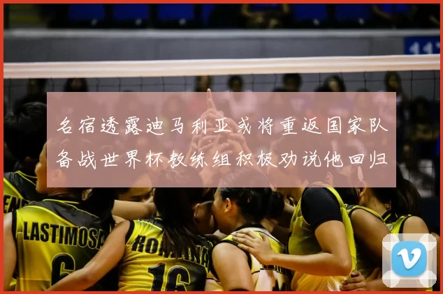 名宿透露迪马利亚或将重返国家队备战世界杯教练组积极劝说他回归