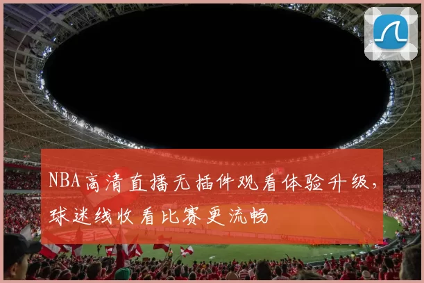 NBA高清直播无插件观看体验升级,球迷线收看比赛更流畅