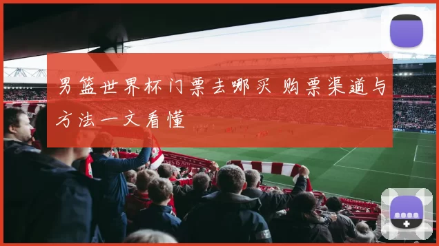 男篮世界杯门票去哪买 购票渠道与方法一文看懂