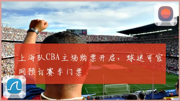 上海队CBA主场购票开启，球迷可官网预订赛季门票