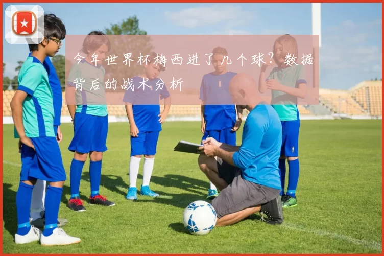 今年世界杯梅西进了几个球？数据背后的战术分析
