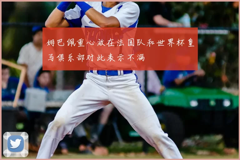 姆巴佩重心放在法国队和世界杯皇马俱乐部对此表示不满