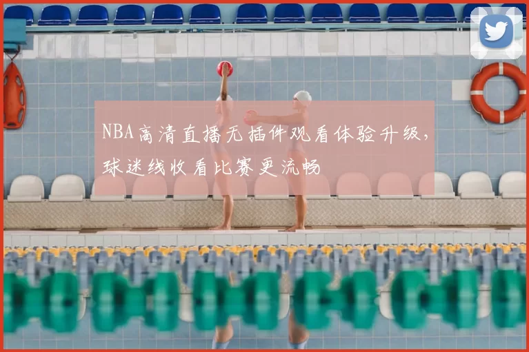 NBA高清直播无插件观看体验升级，球迷线收看比赛更流畅