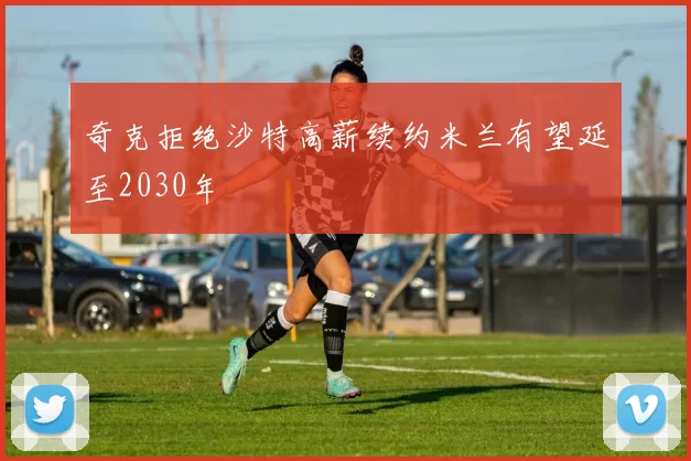 奇克拒绝沙特高薪续约米兰有望延至2030年