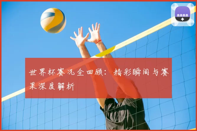 世界杯赛况全回顾：精彩瞬间与赛果深度解析