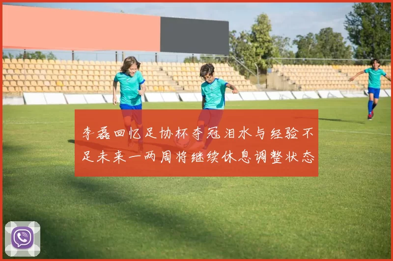 李磊回忆足协杯夺冠泪水与经验不足未来一两周将继续休息调整状态
