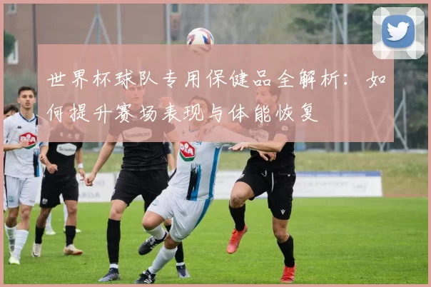 世界杯球队专用保健品全解析：如何提升赛场表现与体能恢复