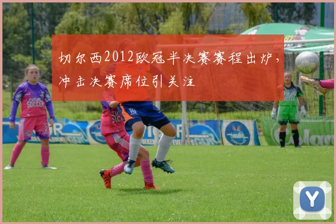 切尔西2012欧冠半决赛赛程出炉,冲击决赛席位引关注
