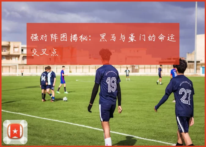 强对阵图揭秘：黑马与豪门的命运交叉点