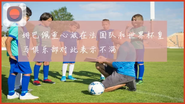 姆巴佩重心放在法国队和世界杯皇马俱乐部对此表示不满