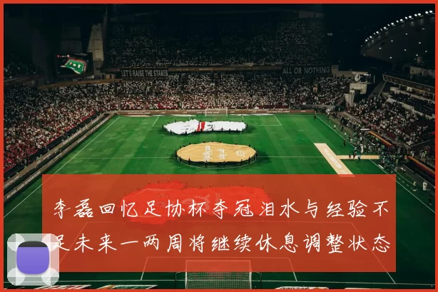 李磊回忆足协杯夺冠泪水与经验不足未来一两周将继续休息调整状态