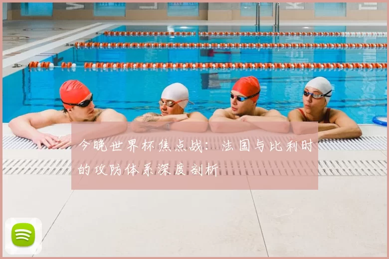 今晚世界杯焦点战：法国与比利时的攻防体系深度剖析