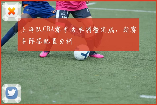 上海队CBA赛季名单调整完成，新赛季阵容配置分析