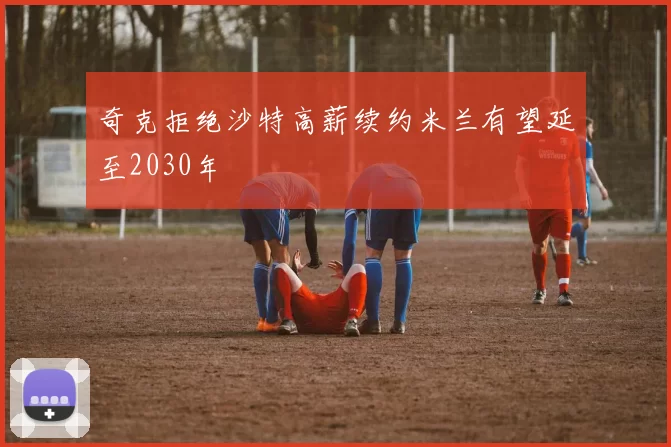 奇克拒绝沙特高薪续约米兰有望延至2030年