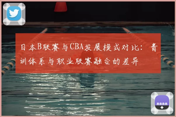 日本B联赛与CBA发展模式对比：青训体系与职业联赛融合的差异