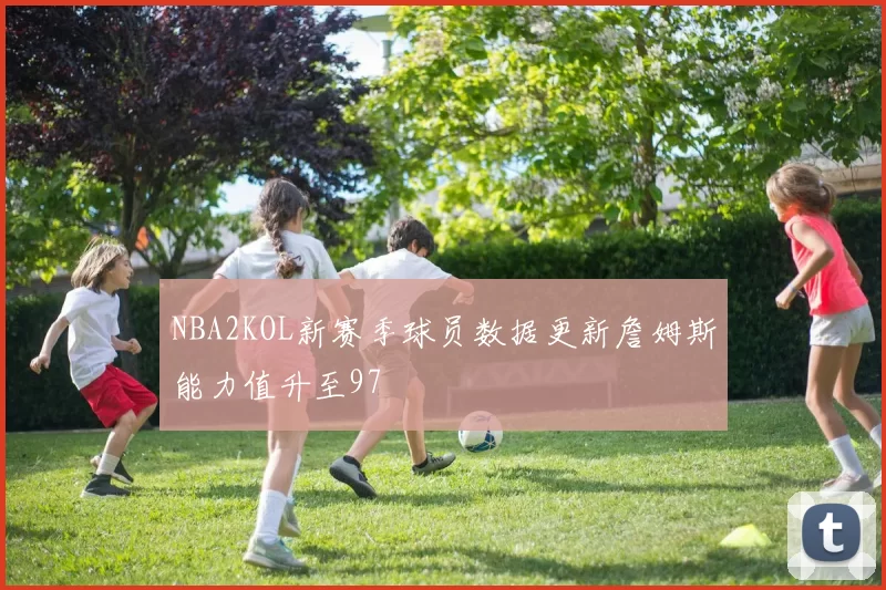 NBA2KOL新赛季球员数据更新詹姆斯能力值升至97