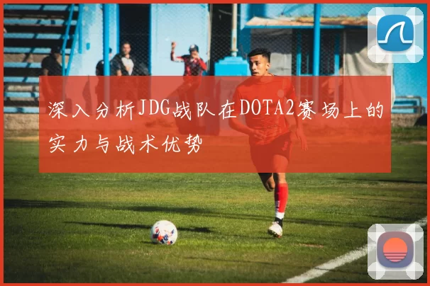 深入分析JDG战队在DOTA2赛场上的实力与战术优势