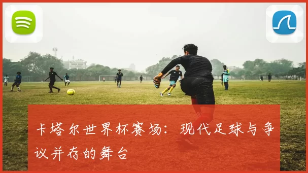 卡塔尔世界杯赛场：现代足球与争议并存的舞台