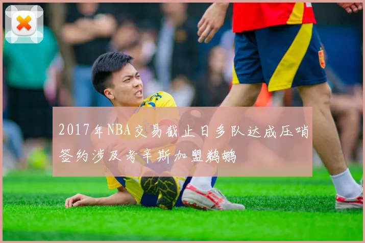 2017年NBA交易截止日多队达成压哨签约涉及考辛斯加盟鹈鹕