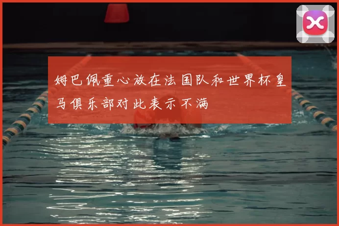姆巴佩重心放在法国队和世界杯皇马俱乐部对此表示不满
