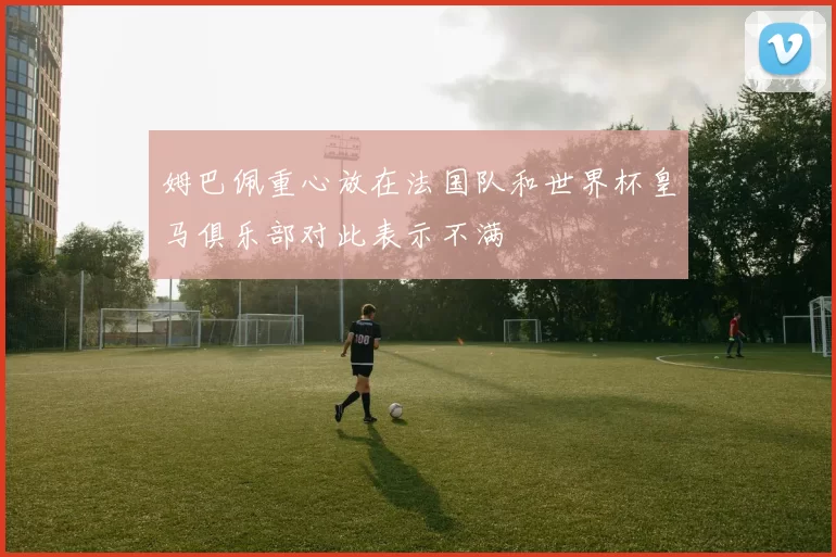 姆巴佩重心放在法国队和世界杯皇马俱乐部对此表示不满