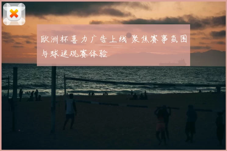 欧洲杯喜力广告上线 聚焦赛事氛围与球迷观赛体验