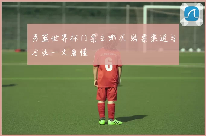 男篮世界杯门票去哪买 购票渠道与方法一文看懂