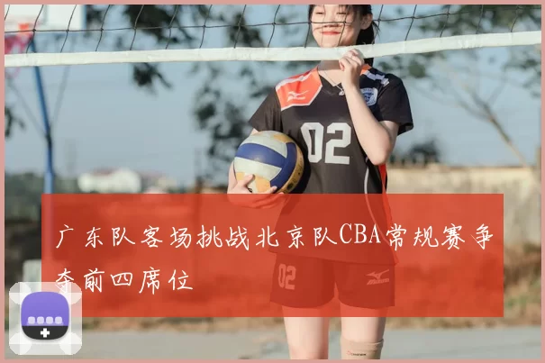 广东队客场挑战北京队CBA常规赛争夺前四席位