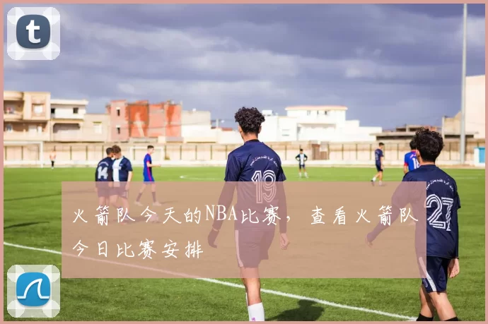 火箭队今天的NBA比赛,查看火箭队今日比赛安排