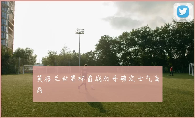 英格兰世界杯首战对手确定士气高昂