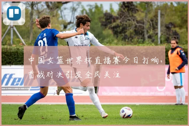 中国女篮世界杯直播赛今日打响，首战对决引发全民关注