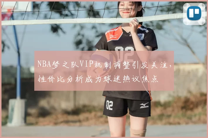 NBA梦之队VIP机制调整引发关注，性价比分析成为球迷热议焦点