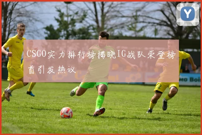 CSGO实力排行榜揭晓IG战队荣登榜首引发热议