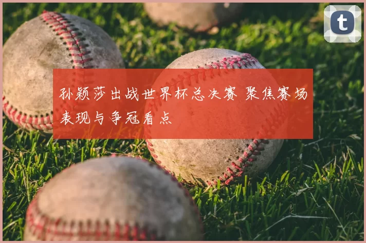 孙颖莎出战世界杯总决赛 聚焦赛场表现与争冠看点