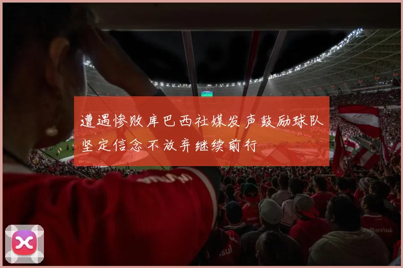 遭遇惨败库巴西社媒发声鼓励球队坚定信念不放弃继续前行