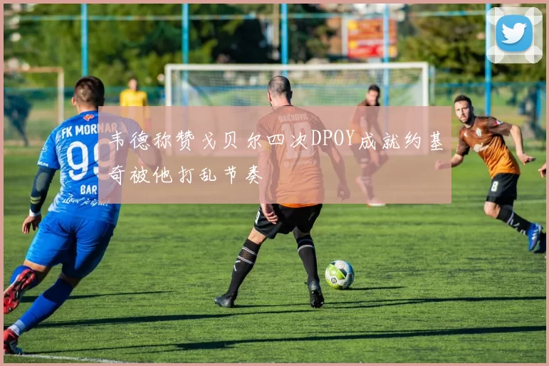 韦德称赞戈贝尔四次DPOY成就约基奇被他打乱节奏