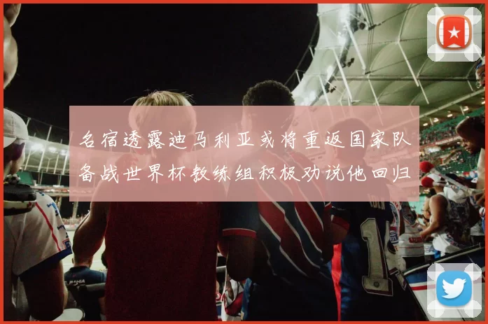 名宿透露迪马利亚或将重返国家队备战世界杯教练组积极劝说他回归